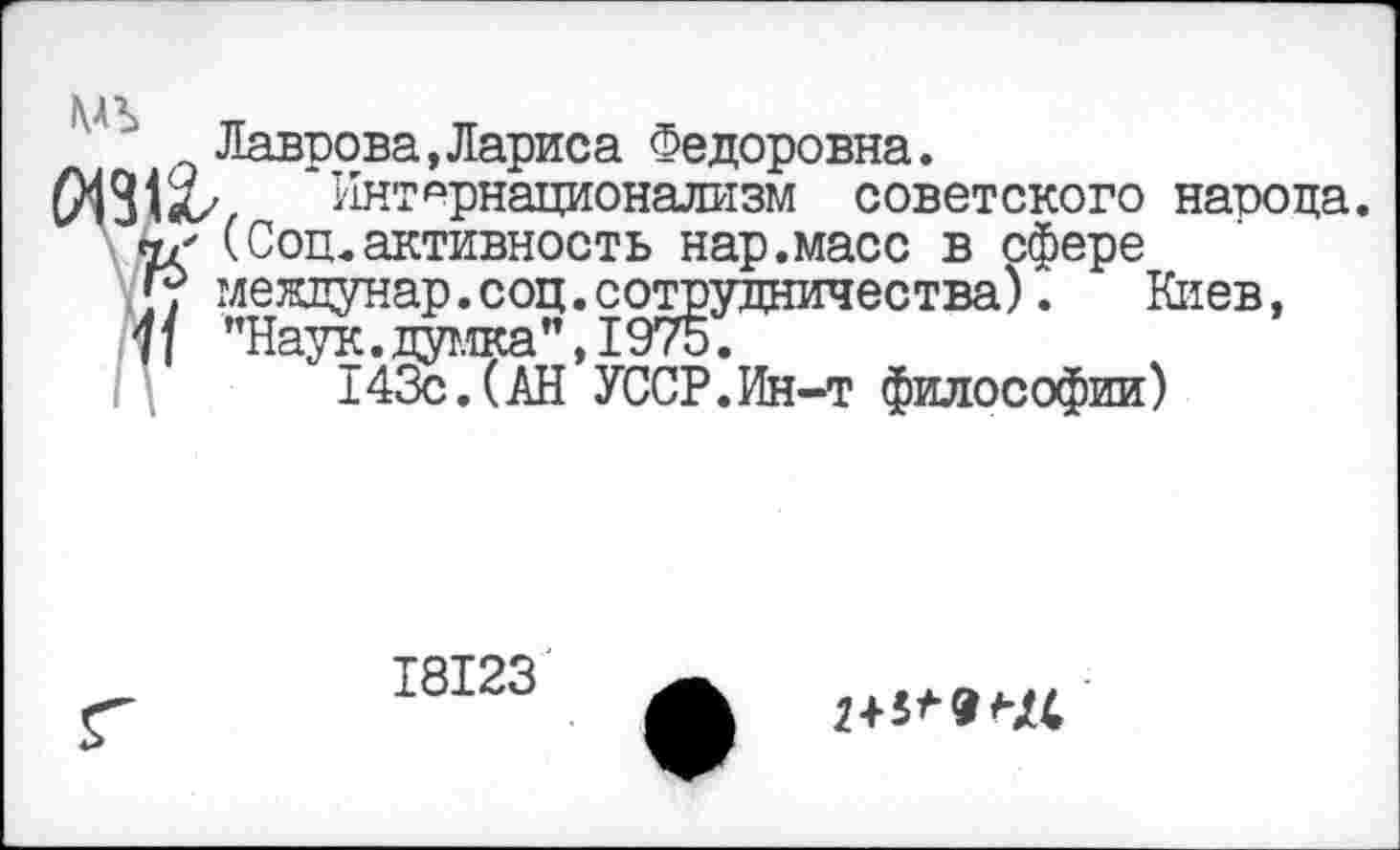 ﻿Лаврова,Лариса Федоровна.
2/ ‘Интернационализм советского народа.
г (Соц.активность нар.масс в сфере
; междунар.соц.сотрудничества). Киев,
\ ’’Наук.думка”, 1975.
143с.(АН УССР.Ин-т философии)
18123
